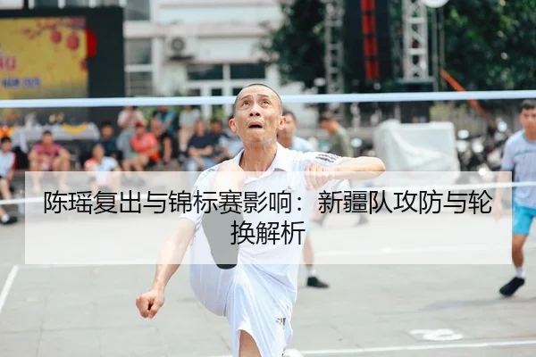 陈瑶复出与锦标赛影响：新疆队攻防与轮换解析